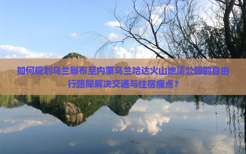如何规划乌兰察布至内蒙乌兰哈达火山地质公园的自由行路犀解决交通与住宿痛点？