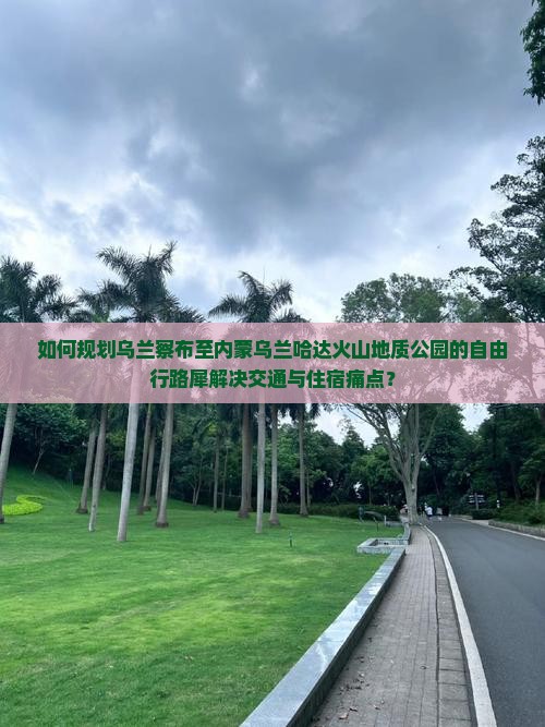 如何规划乌兰察布至内蒙乌兰哈达火山地质公园的自由行路犀解决交通与住宿痛点？
