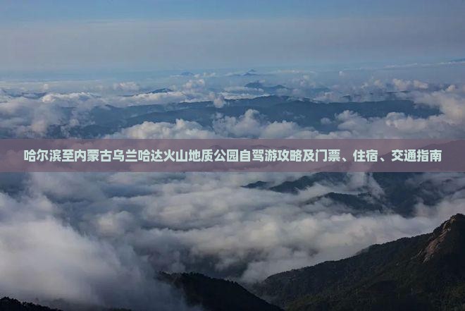 哈尔滨至内蒙古乌兰哈达火山地质公园自驾游攻略及门票、住宿、交通指南