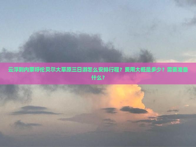 云浮到内蒙呼伦贝尔大草原三日游怎么安排行程？费用大概是多少？需要准备什么？