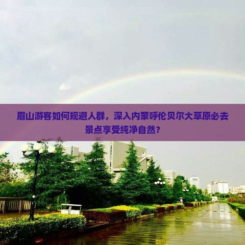 眉山游客如何规避人群，深入内蒙呼伦贝尔大草原必去景点享受纯净自然？