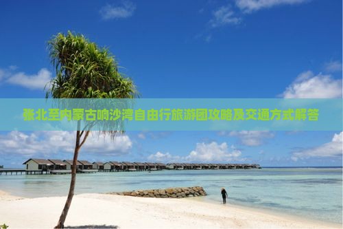 张北至内蒙古响沙湾自由行旅游团攻略及交通方式解答