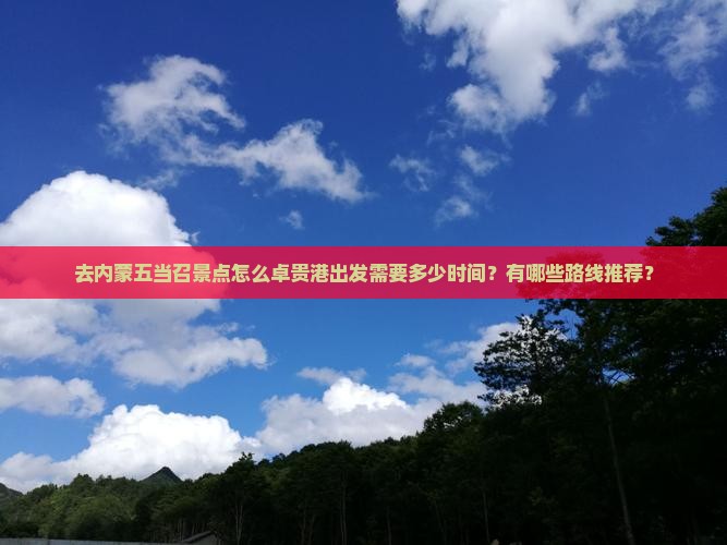 去内蒙五当召景点怎么卓贵港出发需要多少时间？有哪些路线推荐？