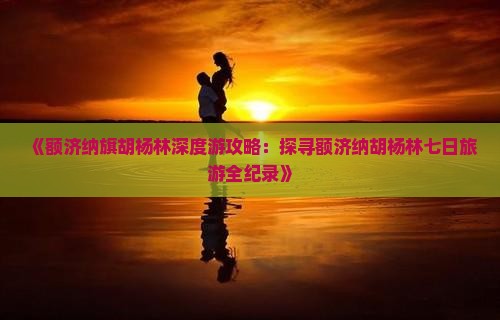 《额济纳旗胡杨林深度游攻略：探寻额济纳胡杨林七日旅游全纪录》