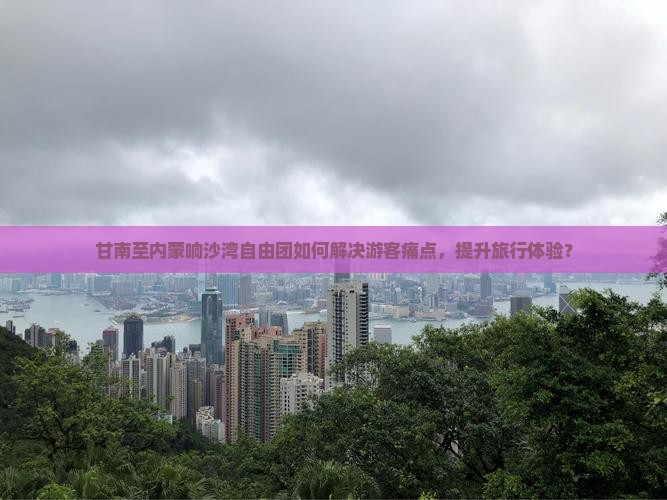 甘南至内蒙响沙湾自由团如何解决游客痛点，提升旅行体验？