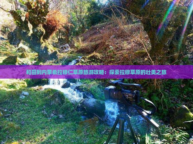 和田到内蒙希拉穆仁草原旅游攻略：探索拉穆草原的壮美之旅