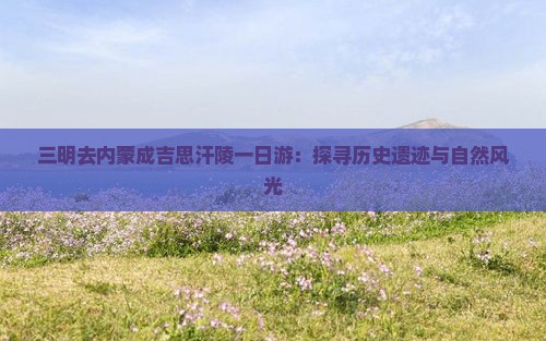 三明去内蒙成吉思汗陵一日游：探寻历史遗迹与自然风光