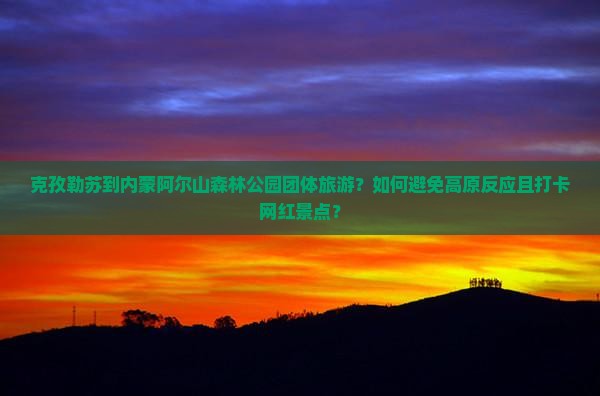 克孜勒苏到内蒙阿尔山森林公园团体旅游？如何避免高原反应且打卡网红景点？