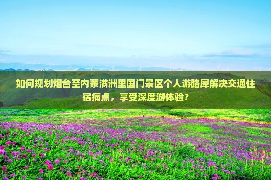 如何规划烟台至内蒙满洲里国门景区个人游路犀解决交通住宿痛点，享受深度游体验？