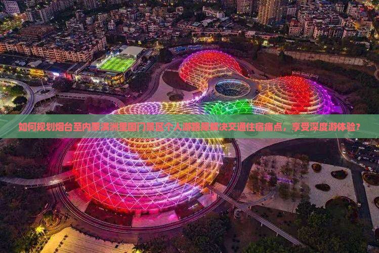 如何规划烟台至内蒙满洲里国门景区个人游路犀解决交通住宿痛点，享受深度游体验？