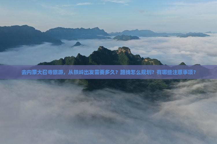 去内蒙大召寺旅游，从铁岭出发需要多久？路线怎么规划？有哪些注意事项？