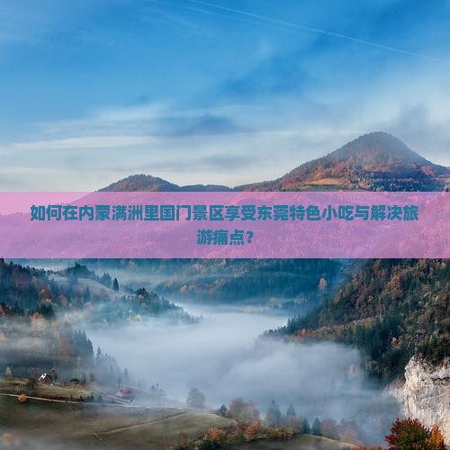 如何在内蒙满洲里国门景区享受东莞特色小吃与解决旅游痛点？