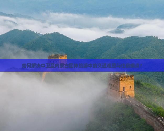 如何解决中卫至内蒙古团体旅游中的交通难题与住宿痛点？