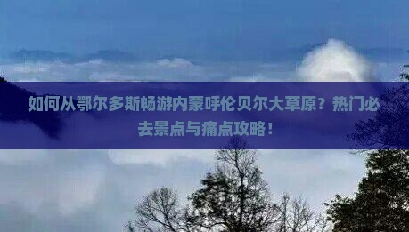 如何从鄂尔多斯畅游内蒙呼伦贝尔大草原？热门必去景点与痛点攻略！