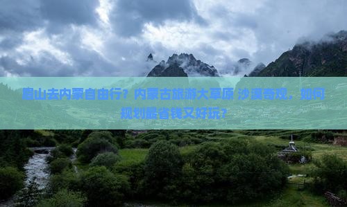 眉山去内蒙自由行？内蒙古旅游大草原+沙漠奇观，如何规划最省钱又好玩？