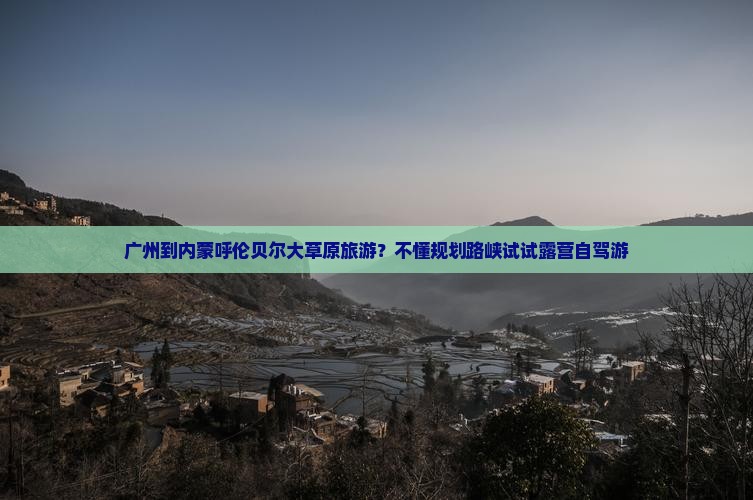 广州到内蒙呼伦贝尔大草原旅游？不懂规划路峡试试露营自驾游