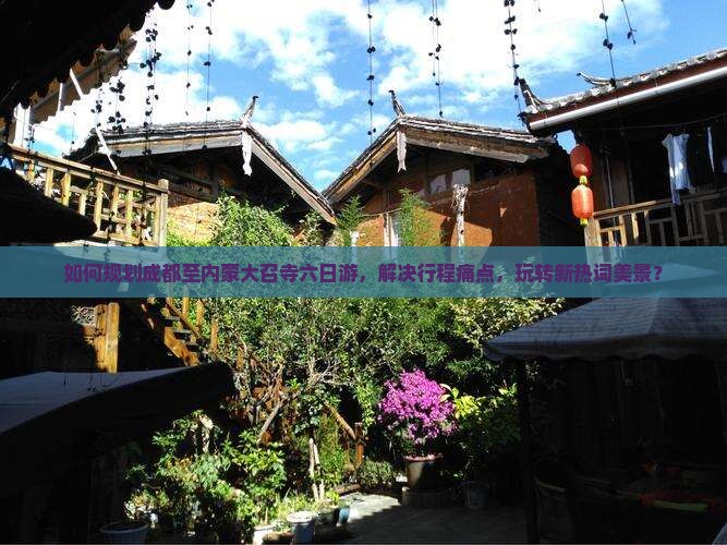如何规划成都至内蒙大召寺六日游，解决行程痛点，玩转新热词美景？
