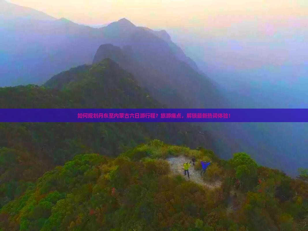 如何规划丹东至内蒙古六日游行程？旅游痛点，解锁最新热词体验！