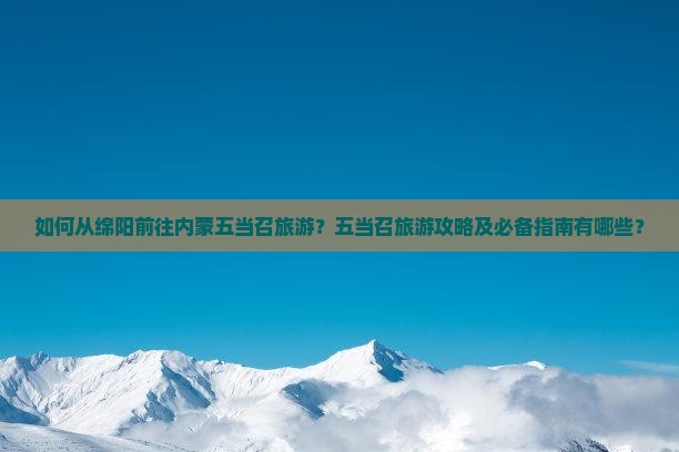 如何从绵阳前往内蒙五当召旅游？五当召旅游攻略及必备指南有哪些？