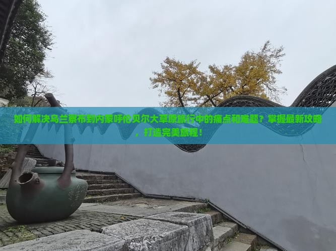 如何解决乌兰察布到内蒙呼伦贝尔大草原旅行中的痛点和难题？掌握最新攻略，打造完美旅程！