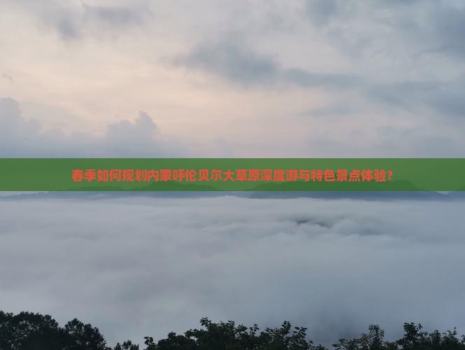 春季如何规划内蒙呼伦贝尔大草原深度游与特色景点体验？