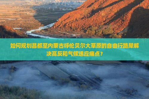 如何规划昌都至内蒙古呼伦贝尔大草原的自由行路犀解决高反和气候适应痛点？