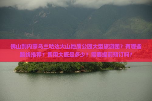 佛山到内蒙乌兰哈达火山地质公园大型旅游团？有哪些路线推荐？费用大概是多少？需要提前预订吗？