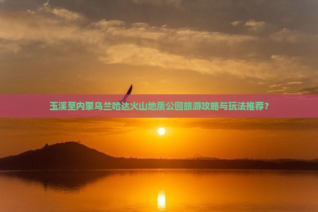 玉溪至内蒙乌兰哈达火山地质公园旅游攻略与玩法推荐？