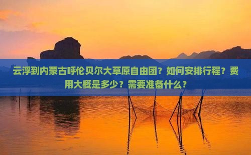 云浮到内蒙古呼伦贝尔大草原自由团？如何安排行程？费用大概是多少？需要准备什么？