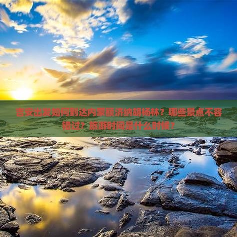 吉安出发如何到达内蒙额济纳胡杨林？哪些景点不容错过？旅游时间是什么时候？