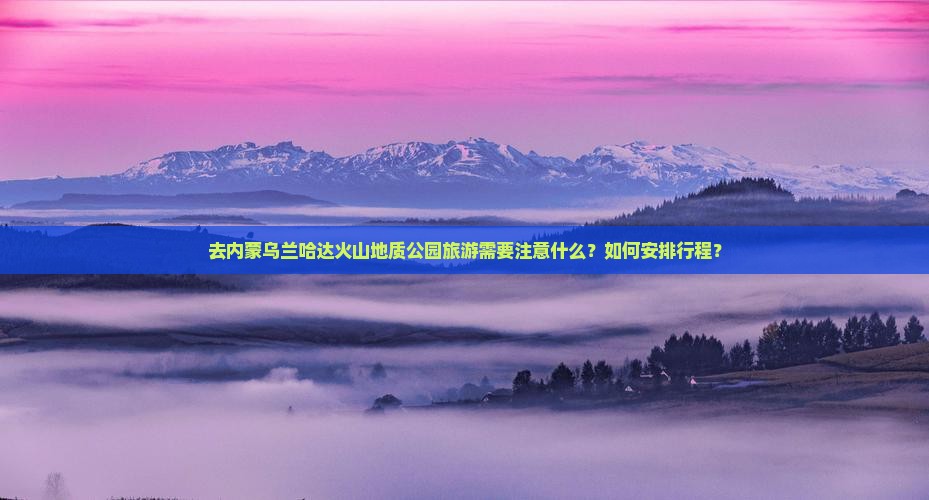 去内蒙乌兰哈达火山地质公园旅游需要注意什么？如何安排行程？