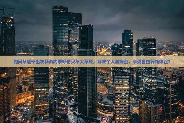 如何从遂宁出发畅游内蒙呼伦贝尔大草原，解决个人游痛点，享受自由行新体验？