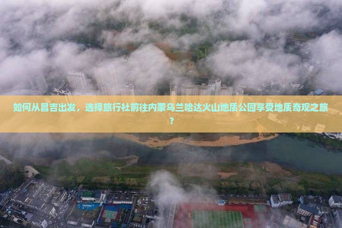 如何从昌吉出发，选择旅行社前往内蒙乌兰哈达火山地质公园享受地质奇观之旅？