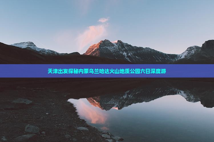 天津出发探秘内蒙乌兰哈达火山地质公园六日深度游
