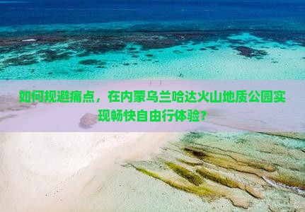 如何规避痛点，在内蒙乌兰哈达火山地质公园实现畅快自由行体验？