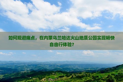 如何规避痛点，在内蒙乌兰哈达火山地质公园实现畅快自由行体验？