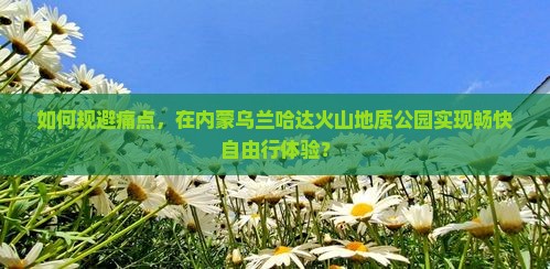 如何规避痛点，在内蒙乌兰哈达火山地质公园实现畅快自由行体验？