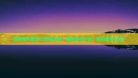 朔州至内蒙古七日游攻略：哪些景点必去？如何规划行程？