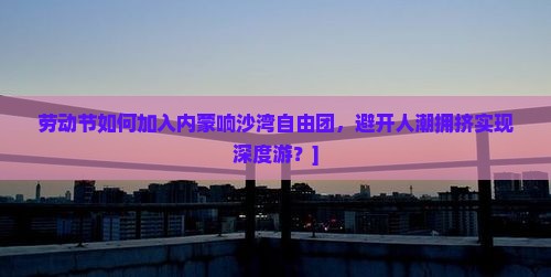 劳动节如何加入内蒙响沙湾自由团，避开人潮拥挤实现深度游？]