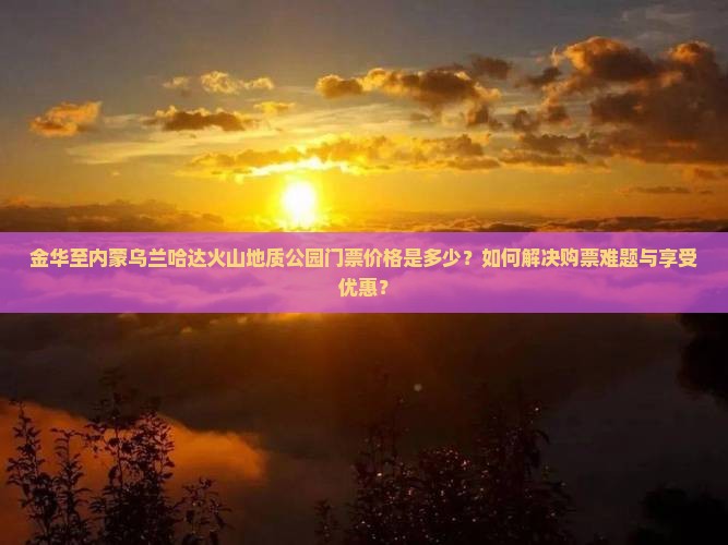 金华至内蒙乌兰哈达火山地质公园门票价格是多少？如何解决购票难题与享受优惠？
