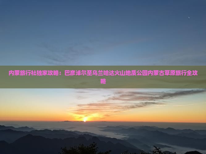 内蒙旅行社独家攻略：巴彦淖尔至乌兰哈达火山地质公园内蒙古草原旅行全攻略