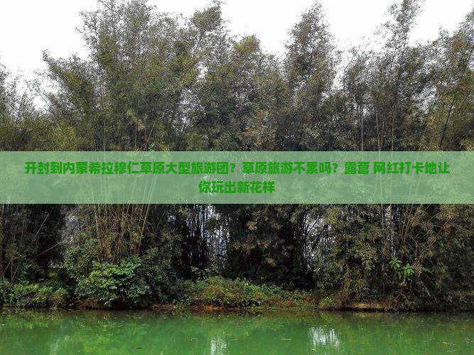 开封到内蒙希拉穆仁草原大型旅游团？草原旅游不累吗？露营+网红打卡地让你玩出新花样