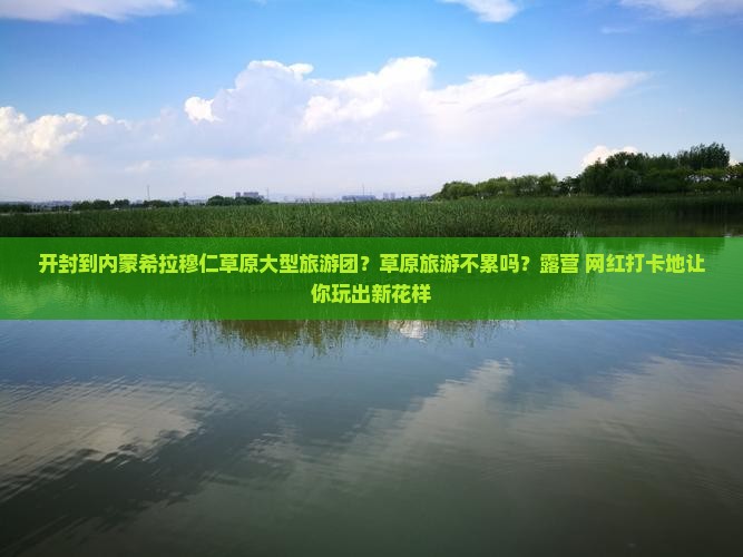 开封到内蒙希拉穆仁草原大型旅游团？草原旅游不累吗？露营+网红打卡地让你玩出新花样