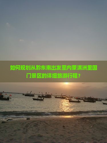 如何规划从黔东南出发至内蒙满洲里国门景区的详细旅游行程？