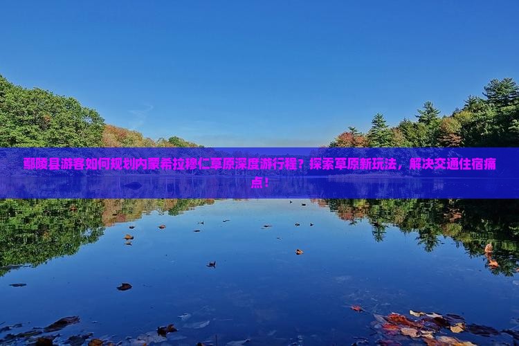 鄢陵县游客如何规划内蒙希拉穆仁草原深度游行程？探索草原新玩法，解决交通住宿痛点！