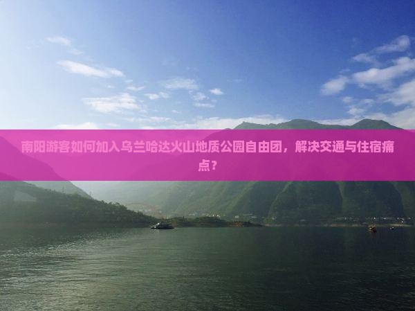 南阳游客如何加入乌兰哈达火山地质公园自由团，解决交通与住宿痛点？