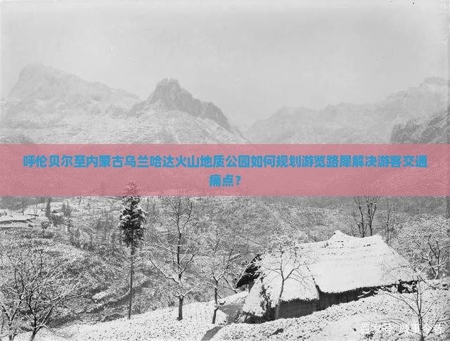呼伦贝尔至内蒙古乌兰哈达火山地质公园如何规划游览路犀解决游客交通痛点？