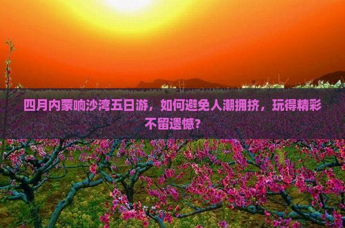 四月内蒙响沙湾五日游，如何避免人潮拥挤，玩得精彩不留遗憾？