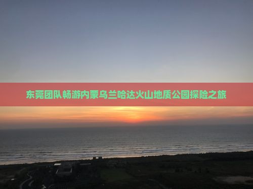 东莞团队畅游内蒙乌兰哈达火山地质公园探险之旅