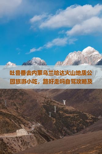 吐鲁番去内蒙乌兰哈达火山地质公园旅游小吃，路好走吗自驾攻略及游玩时长指南